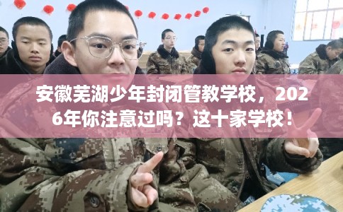 安徽芜湖少年封闭管教学校，2026年你注意过吗？这十家学校！