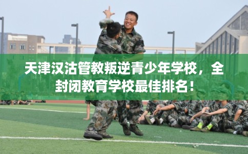天津汉沽管教叛逆青少年学校，全封闭教育学校最佳排名！