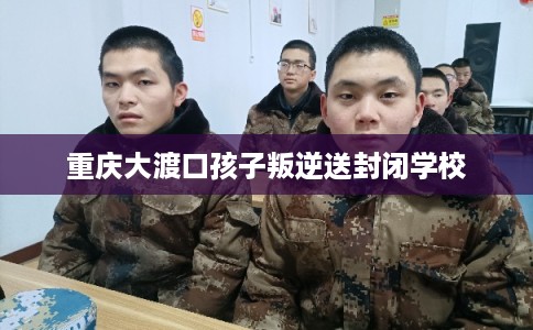重庆大渡口孩子叛逆送封闭学校
