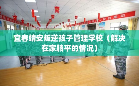 宜春靖安叛逆孩子管理学校（解决在家躺平的情况）