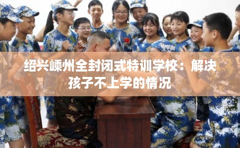 绍兴嵊州全封闭式特训学校:解决孩子不上学的情况 绍兴嵊州全封闭式特训学校:解决孩子不上学的情况