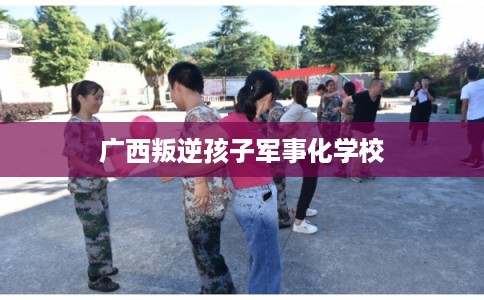 广西叛逆孩子军事化学校