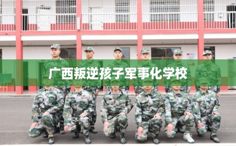 广西叛逆孩子军事化学校