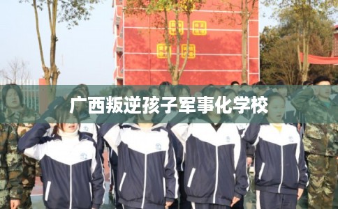 广西叛逆孩子军事化学校