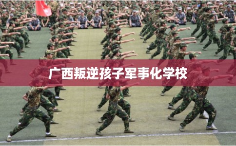 广西叛逆孩子军事化学校