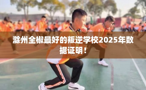 滁州全椒最好的叛逆学校2025年数据证明! 滁州全椒最好的叛逆学校2025年数据证明!