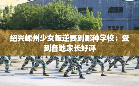 绍兴嵊州少女叛逆要到哪种学校：受到各地家长好评
