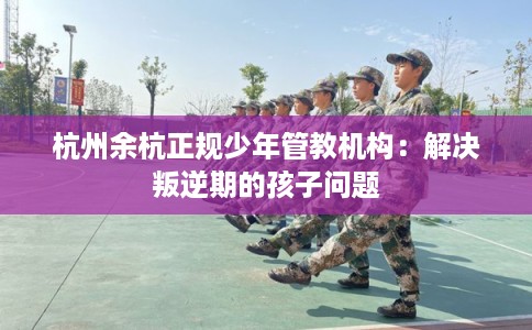 杭州余杭正规少年管教机构：解决叛逆期的孩子问题
