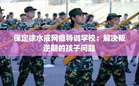 保定徐水戒网瘾特训学校：解决叛逆期的孩子问题