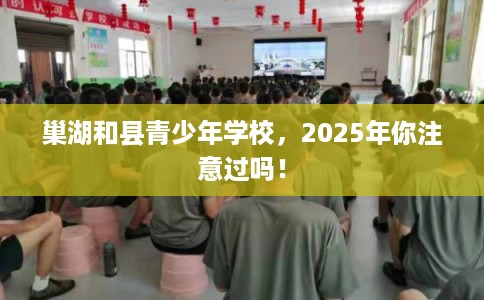 巢湖和县青少年学校，2025年你注意过吗！