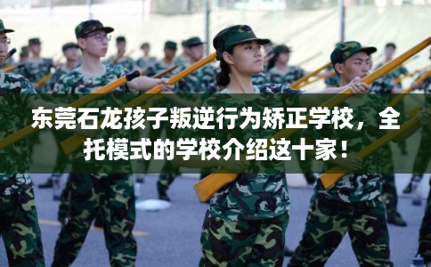 东莞石龙孩子叛逆行为矫正学校，全托模式的学校介绍这十家！