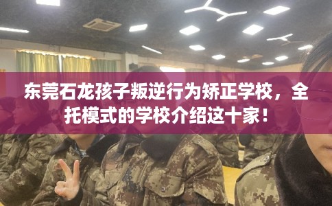 东莞石龙孩子叛逆行为矫正学校，全托模式的学校介绍这十家！