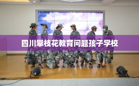 四川攀枝花教育问题孩子学校 四川攀枝花教育问题孩子学校