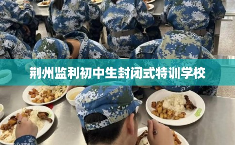 荆州监利初中生封闭式特训学校