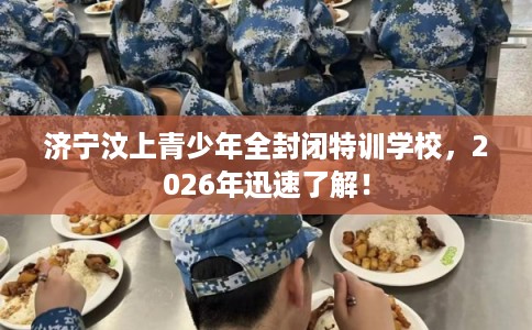 济宁汶上青少年全封闭特训学校，2026年迅速了解！