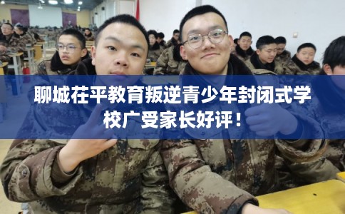 聊城茌平教育叛逆青少年封闭式学校广受家长好评! 聊城茌平教育叛逆青少年封闭式学校广受家长好评!