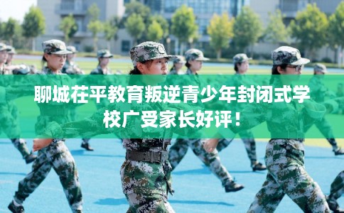 聊城茌平教育叛逆青少年封闭式学校广受家长好评! 聊城茌平教育叛逆青少年封闭式学校广受家长好评!