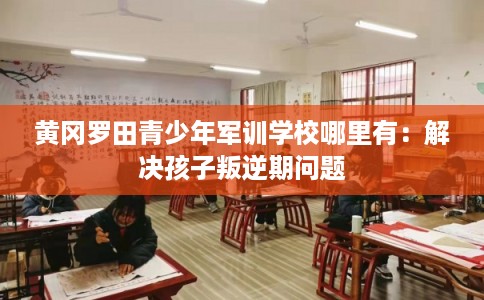 黄冈罗田青少年军训学校哪里有：解决孩子叛逆期问题