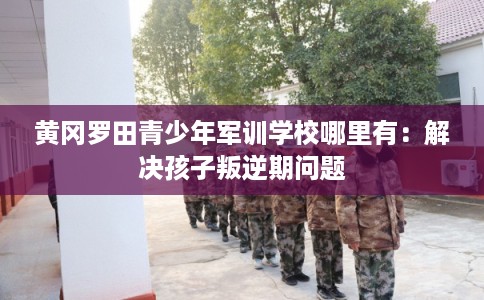 黄冈罗田青少年军训学校哪里有：解决孩子叛逆期问题