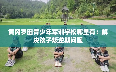 黄冈罗田青少年军训学校哪里有：解决孩子叛逆期问题