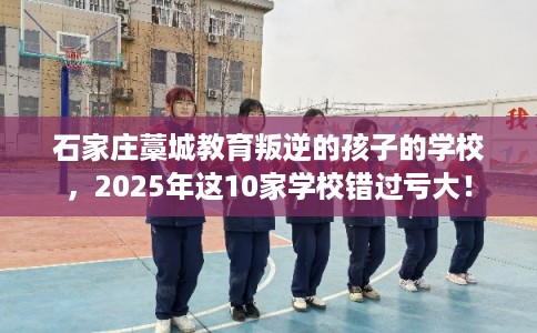 石家庄藁城教育叛逆的孩子的学校，2025年这10家学校错过亏大！