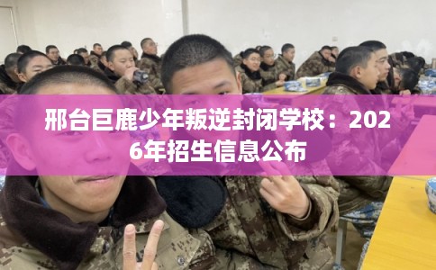 邢台巨鹿少年叛逆封闭学校：2026年招生信息公布