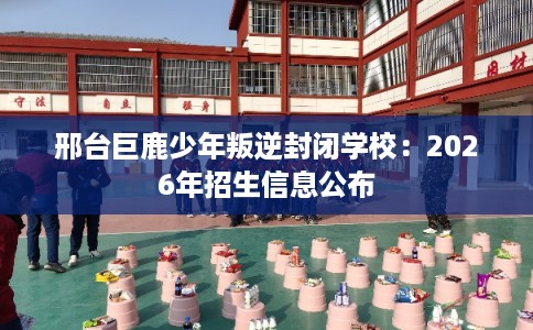 邢台巨鹿少年叛逆封闭学校：2026年招生信息公布