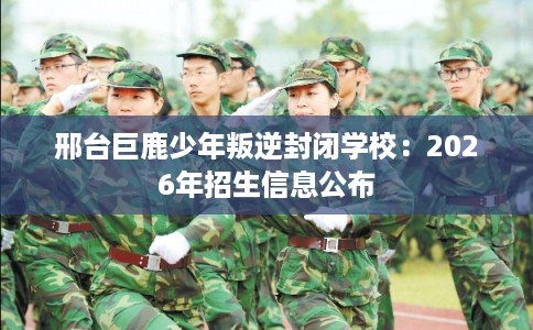 邢台巨鹿少年叛逆封闭学校：2026年招生信息公布