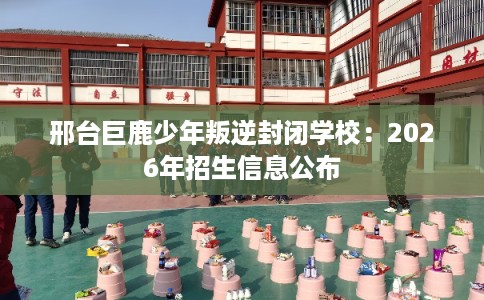 邢台巨鹿少年叛逆封闭学校：2026年招生信息公布
