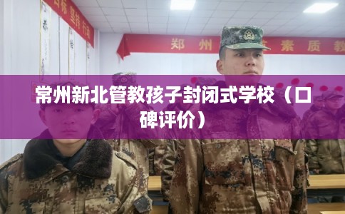 常州新北管教孩子封闭式学校（口碑评价）