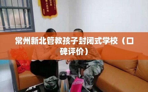 常州新北管教孩子封闭式学校（口碑评价）