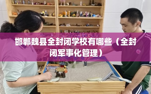 邯郸魏县全封闭学校有哪些（全封闭军事化管理）
