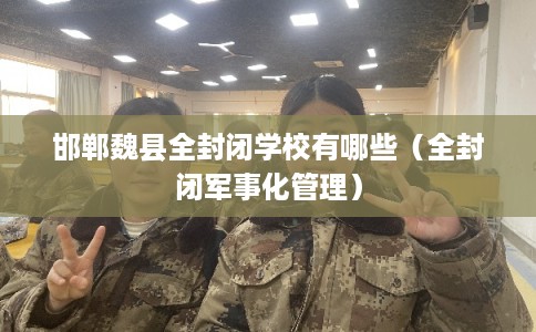 邯郸魏县全封闭学校有哪些（全封闭军事化管理）