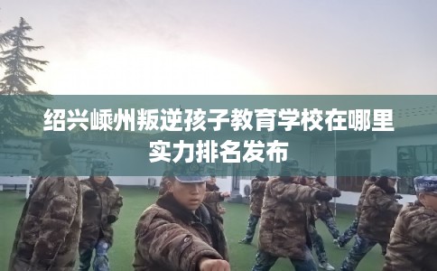 绍兴嵊州叛逆孩子教育学校在哪里实力排名发布