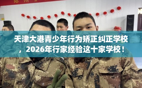 天津大港青少年行为矫正纠正学校,2026年行家经验这十家学校! 天津大港青少年行为矫正纠正学校,2026年行家经验这十家学校!