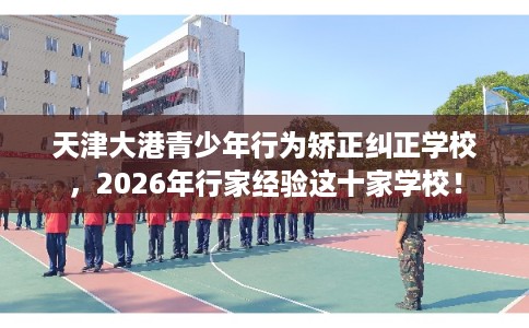 天津大港青少年行为矫正纠正学校,2026年行家经验这十家学校! 天津大港青少年行为矫正纠正学校,2026年行家经验这十家学校!