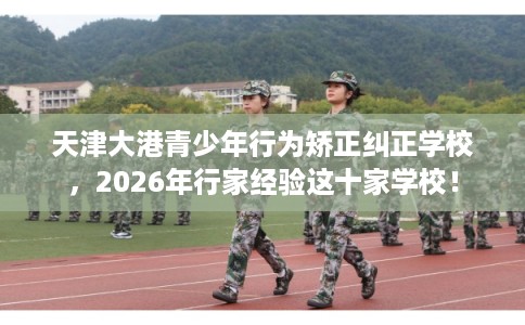 天津大港青少年行为矫正纠正学校,2026年行家经验这十家学校! 天津大港青少年行为矫正纠正学校,2026年行家经验这十家学校!