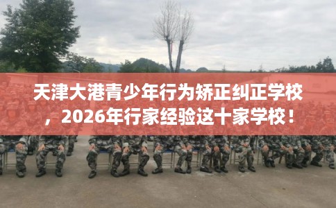 天津大港青少年行为矫正纠正学校,2026年行家经验这十家学校! 天津大港青少年行为矫正纠正学校,2026年行家经验这十家学校!
