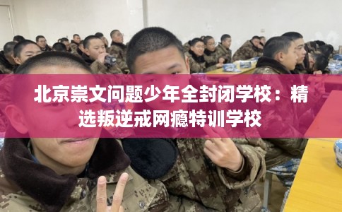 北京崇文问题少年全封闭学校：精选叛逆戒网瘾特训学校