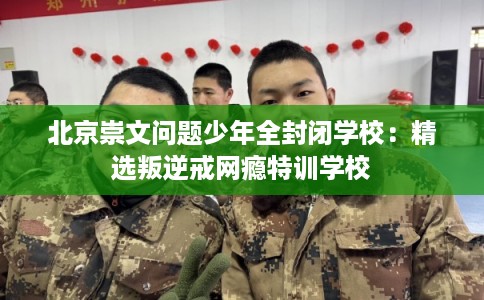 北京崇文问题少年全封闭学校：精选叛逆戒网瘾特训学校