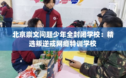 北京崇文问题少年全封闭学校：精选叛逆戒网瘾特训学校