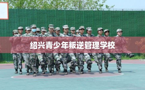 绍兴青少年叛逆管理学校