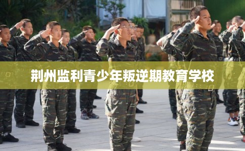 荆州监利青少年叛逆期教育学校