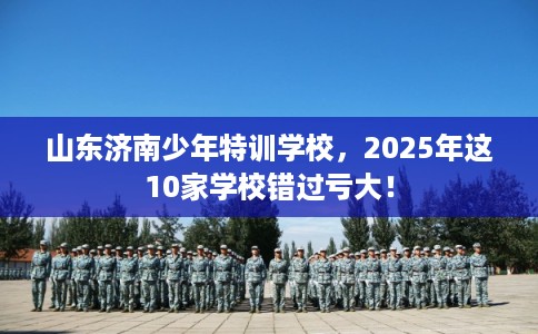 山东济南少年特训学校，2025年这10家学校错过亏大！