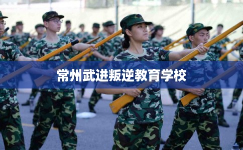 常州武进叛逆教育学校