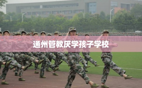 通州管教厌学孩子学校