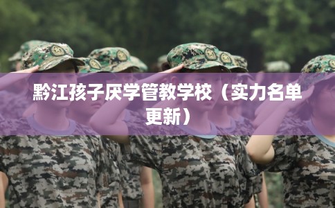 黔江孩子厌学管教学校(实力名单更新) 黔江孩子厌学管教学校(实力名单更新)