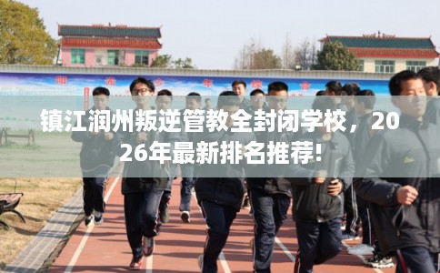 镇江润州叛逆管教全封闭学校，2026年最新排名推荐!