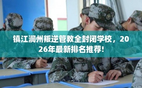镇江润州叛逆管教全封闭学校，2026年最新排名推荐!