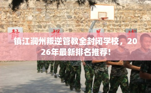 镇江润州叛逆管教全封闭学校，2026年最新排名推荐!